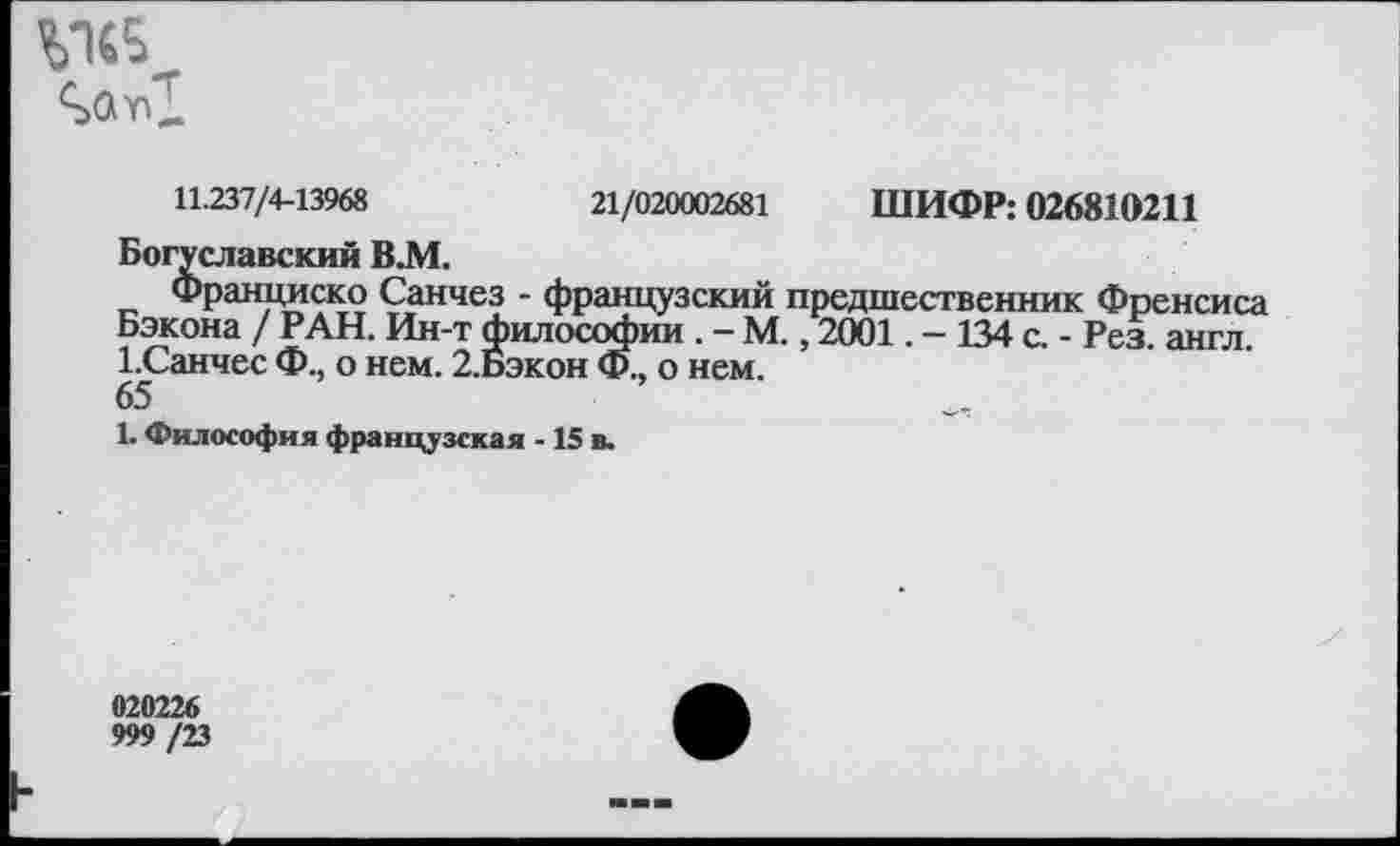 ﻿
11.237/4-13968	21/020002681 ШИФР: 026810211
Богуславский В.М.
Франциско Санчез - французский предшественник Френсиса Бэкона / РАН. Ин-т философии . - М., 2001. - 134 с. - Рез. англ. 1.Санчес Ф., о нем. 2.Бэкон Ф., о нем.
65
1. Философия французская -15 в.
020226
999 /23